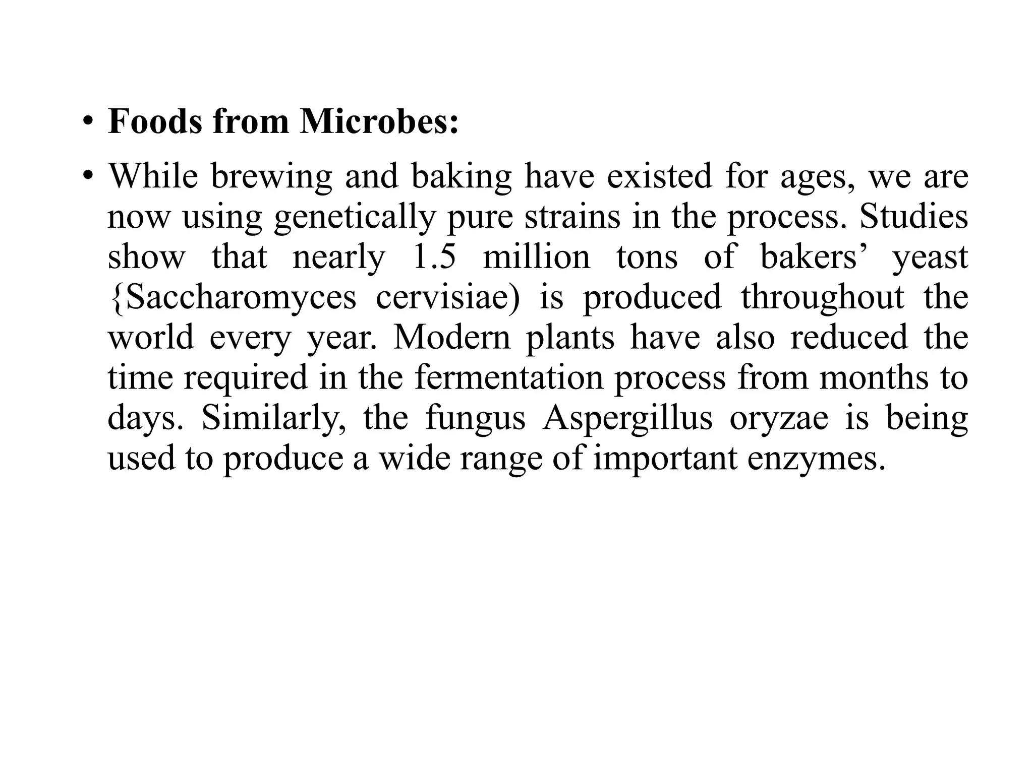 • Foods from Microbes:
• While brewing and baking have existed for ages, we are
now using genetically pure strains in the process. Studies
show that nearly 1.5 million tons of bakers’ yeast
{Saccharomyces cervisiae) is produced throughout the
world every year. Modern plants have also reduced the
time required in the fermentation process from months to
days. Similarly, the fungus Aspergillus oryzae is being
used to produce a wide range of important enzymes.
 