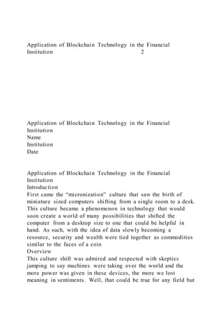 Application of Blockchain Technology in the Financial
Institution 2
Application of Blockchain Technology in the Financial
Institution
Name
Institution
Date
Application of Blockchain Technology in the Financial
Institution
Introduction
First came the “micronization” culture that saw the birth of
miniature sized computers shifting from a single room to a desk.
This culture became a phenomenon in technology that would
soon create a world of many possibilities that shifted the
computer from a desktop size to one that could be helpful in
hand. As such, with the idea of data slowly becoming a
resource, security and wealth were tied together as commodities
similar to the faces of a coin
Overview
This culture shift was admired and respected with skeptics
jumping to say machines were taking over the world and the
more power was given in these devices, the more we lost
meaning in sentiments. Well, that could be true for any field but
 