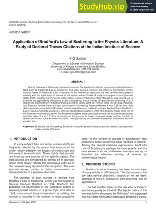DESIDOC Journal of Library & Information Technology, Vol. 30, No. 2, March 2010, pp. 3-14
© 2010, DESIDOC
3
Received on 12 October 2009
Application of Bradford’s Law of Scattering to the Physics Literature: A
Study of Doctoral Theses Citations at the Indian Institute of Science
K.G. Sudhier
Department of Library& Information Science
University of Kerala, University Library Building
Thiruvananthapuram–695 034, Kerala
E-mail: kgsudhier@gmail.com
ABSTRACT
One of the areas in bibliometric research concerns the application of most commonly used bibliometric
laws such as Bradford’s Law of Scattering. The paper gives a review of the scholarly contribution on the
various facets of Bradford’s Law. In addition to the theoretical aspects of the law, review covers papers
dealing with the application of the law in the various subject fields. A study on five-year data of journals
(2004-2008) cited by the physicists at the Indian Institute of Science (IISc), Bangaluru was carried out to
examine the applicability of Bradford’s Law of Scattering, which include 690 periodicals containing 11,319
references collected from 79 doctoral theses during the period 2004-08. Ranked list of journals was prepared,
and Physical Review-B with 9.53 per cent citation, followed by Physical Review-A with 7.69 per cent, and
Astrophysical Journal with 5.47 per cent citations were the most preferred journals. Applicability of Bradford’s
Law in various methods was tested. The journal distribution pattern of the IISc doctoral theses does not fit
the Bradford’s distribution pattern. The Bradford multipliers were calculated, and the law found to be applicable
with the value of k as 1.2. The distribution of the journals in three zones was made and the number of
references in each zone was then estimated. The applicability of Leimkuhler model was also tested with the
present data.
Keywords: Bradford’s law of scattering, Bradford’s multiplier, physics literature, journal citations, core journals,
Indian Institute of Science
1. INTRODUCTION
In every subject there are some journals which are
frequently referred by the researchers because of the
close relation between the subject of the journals and
the areas of research work. These highly cited journals
are listed as core journals of the specific subject. The
core journals are considered as ‘central set of journals,
which most clearly reflects the conceptual essence of
the research being reported in the discipline’1
. The core
journals always contain a higher concentration of
relevant articles in a particular discipline.
The concept of core journals is derived from
Bradford’s Law of Scattering, which was formulated by
Samuel Clement Bradford in 1934. Bradford2
first
published his observation of the increasing scatter of
relevant journal articles on a given topic, and later in
1948, summarised these observations by relating the
number of journals in the nuclear, or most productive
zone, to the number of journals in successively less
productive zones containing equal numbers of papers3
.
Among the several statistical expressions, Bradford’s
Law of Scattering is perhaps the most popular and the
best known of all the bibliometric concepts that try to
describe the effective working of science by
mathematical means4
.
2. PREVIOUS STUDIES
Bradford’s Law of scattering has been the main topic
of many articles in LIS literature. The discussions of the
law take several directions: analysis of the law itself,
attempts to refine it, comparison with other laws, and its
applications.
The first notable paper on the law was by Vickery5
and subsequently by Kendall6
. The bipolar nature of the
law was further discussed by Wilkinson7
. He suggested
that the verbal formulation expressed Bradford’s theory,
REVIEW PAPER
 