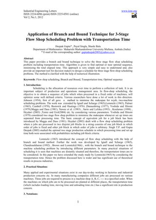 Industrial Engineering Letters                                                                www.iiste.org
ISSN 2224-6096 (print) ISSN 2225-0581 (online)
Vol 2, No.1, 2012




   Application of Branch and Bound Technique for 3-Stage
  Flow Shop Scheduling Problem with Transportation Time
                              Deepak Gupta* , Payal Singla, Shashi Bala
         Department of Mathematics Maharishi Markandeshwar University Mullana, Ambala (India)
                * E-mail of the corresponding author: guptadeepak2003@yahoo.co.in

Abstract
This paper provides a branch and bound technique to solve the three stage flow shop scheduling
problem including transportation time. Algorithm is given to find optimal or near optimal sequence,
minimizing the total elapsed time. This approach is very simple and easy to understand and, also
provide an important tool for decision makers to design a schedule for three stage flow-shop scheduling
problems. The method is clarified with the help of numerical illustration.

Keywords: Flow shop scheduling, Branch and Bound, Transportation time, Optimal sequence

1. Introduction:
         Scheduling is the allocation of resources over time to perform a collection of task. It is an
important subject of production and operations management area. In flow-shop scheduling, the
objective is to obtain a sequence of jobs which when processed in a fixed order of machines, will
optimize some well defined criteria. Various researchers have done a lot of work in this direction.
Johnson (1954), first of all gave a method to minimise the makespan for n-job, two-machine
scheduling problems. The work was extended by Ignall and Scharge (1965),Lomnicki (1965), Palmer
(1965), Cambell (1970), Bestwick and Hastings (1976) ,Dannenbring (1977), Yoshida and Hitomi
(1979),Maggu and Dass (1981), Nawaz et al. (1983) , Sarin and Lefoka (1993) , Koulamas (1998) ,
Heydari (2003) ,Temiz and Erol(2004) etc. by considering various parameters. Yoshida and Hitomi
(1979) considered two stage flow shop problem to minimize the makespan whenever set up times are
separated from processing time. The basic concept of equivalent job for a job block has been
introduced by Maggu and Dass (1981). Heydari (2003) dealt with a flow shop scheduling problem
where n jobs are processed in two disjoint job blocks in a string consists of one job block in which
order of jobs is fixed and other job block in which order of jobs is arbitrary. Singh T.P. and Gupta
Deepak (2005) studied the optimal two stage production schedule in which processing time and set up
time both were associated with probabilities including job block criteria.

                Lomnicki (1965) introduced the concept of flow shop scheduling with the help of
branch and bound method. Further the work was developed by Ignall and Scharge (1965),
Chandrasekharan (1992) , Brown and Lomnicki(1966) , with the branch and bound technique to the
machine scheduling problem by introducing different parameters. In many practical situations of
scheduling it is seen that machines are distantly situated and therefore, the transportation times are to
be considered. In this paper we have extended the study made by Lomnicki(1965) by considering the
transportation time. Hence the problem discussed here is wider and has significant use of theoretical
results in process industries.

2. Practical Situation:

Many applied and experimental situations exist in our day-to-day working in factories and industrial
production concerns etc. In many manufacturing companies different jobs are processed on various
machines. These jobs are required to process in a machine shop A, B, C, ---- in a specified order. When
the machines on which jobs are to be processed are planted at different places, the transportation time
(which includes loading time, moving time and unloading time etc.) has a significant role in production
concern.

3. Notations:


                                                   1
 