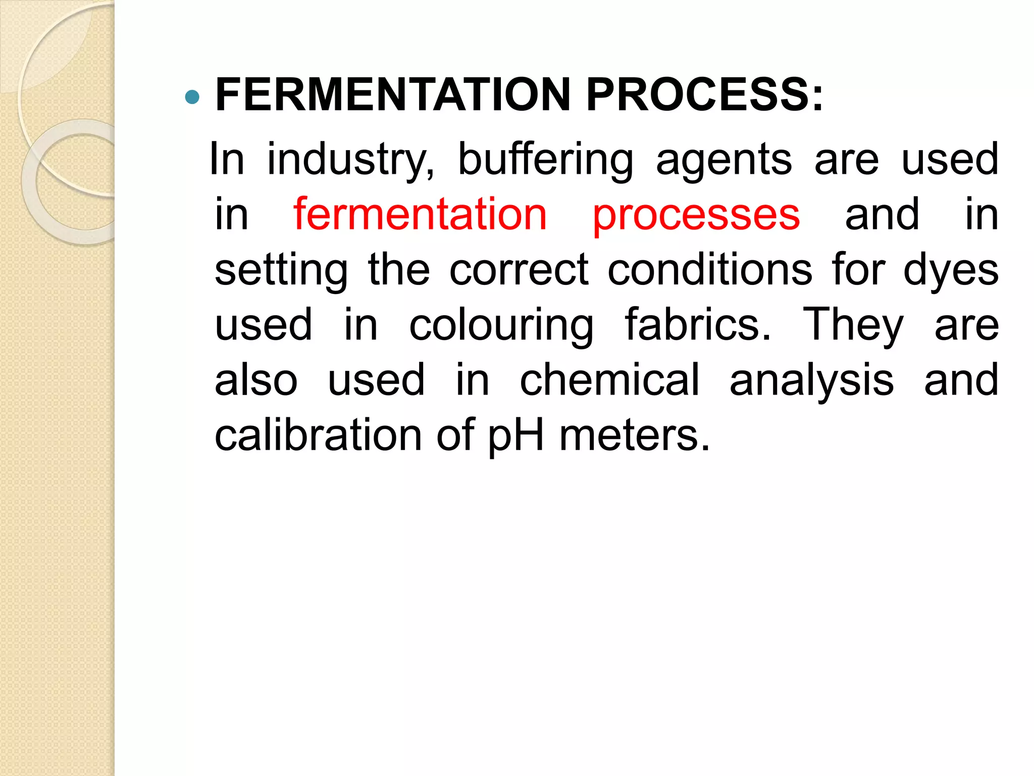  FERMENTATION PROCESS:
In industry, buffering agents are used
in fermentation processes and in
setting the correct conditions for dyes
used in colouring fabrics. They are
also used in chemical analysis and
calibration of pH meters.
 