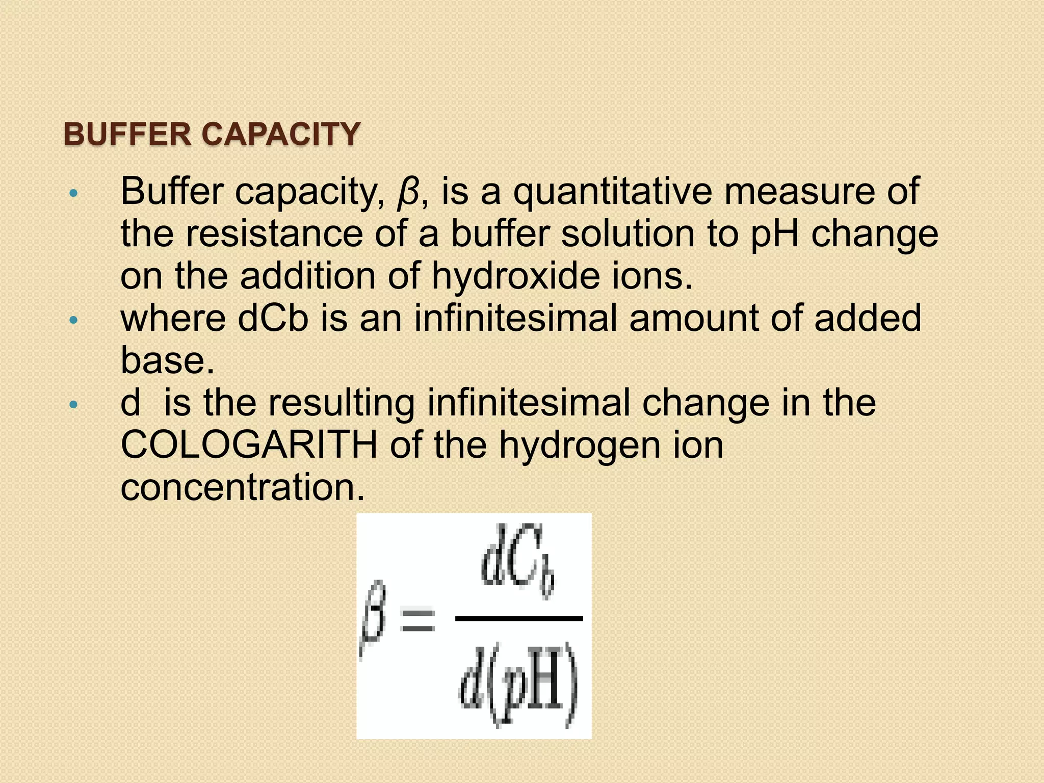 BUFFER CAPACITY
• Buffer capacity, β, is a quantitative measure of
the resistance of a buffer solution to pH change
on the addition of hydroxide ions.
• where dCb is an infinitesimal amount of added
base.
• d is the resulting infinitesimal change in the
COLOGARITH of the hydrogen ion
concentration.
 