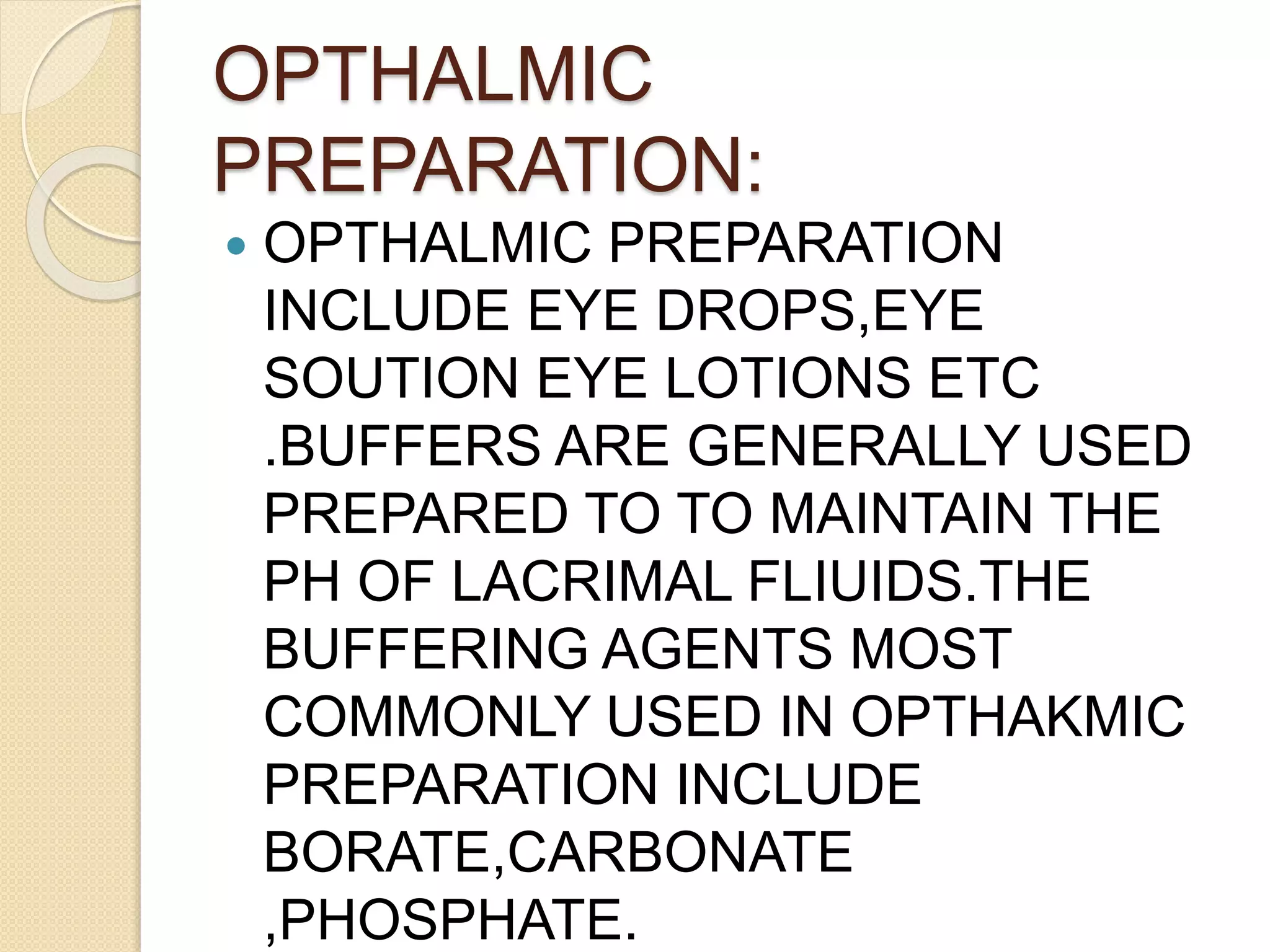 OPTHALMIC
PREPARATION:
 OPTHALMIC PREPARATION
INCLUDE EYE DROPS,EYE
SOUTION EYE LOTIONS ETC
.BUFFERS ARE GENERALLY USED
PREPARED TO TO MAINTAIN THE
PH OF LACRIMAL FLIUIDS.THE
BUFFERING AGENTS MOST
COMMONLY USED IN OPTHAKMIC
PREPARATION INCLUDE
BORATE,CARBONATE
,PHOSPHATE.
 