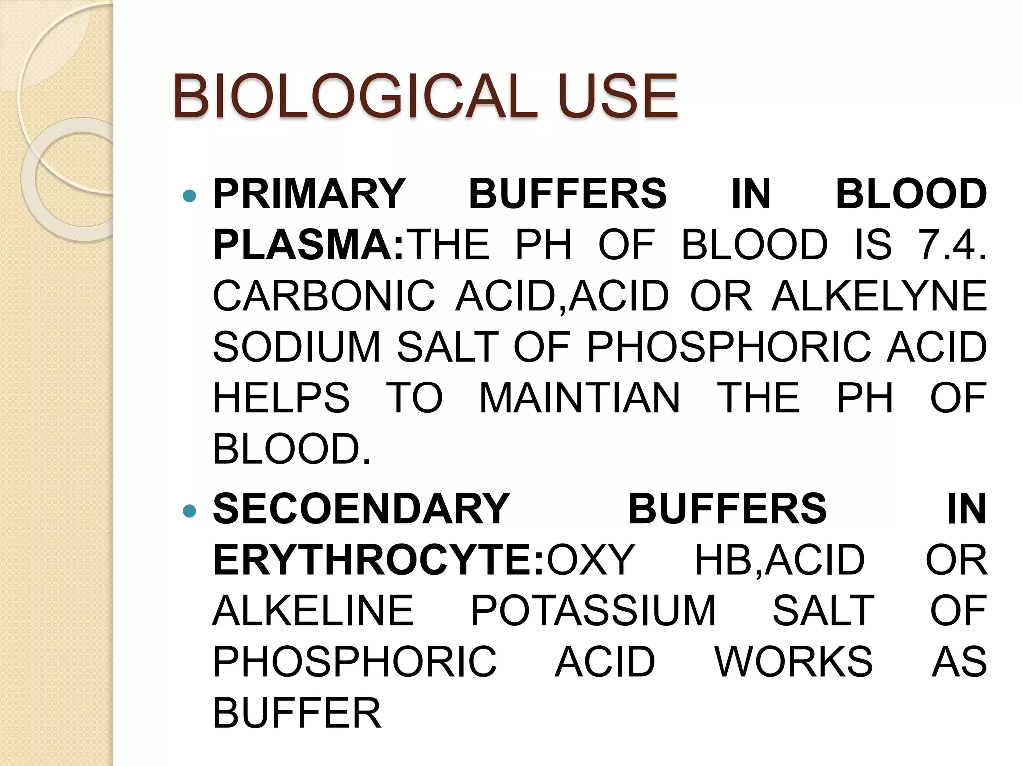 BIOLOGICAL USE
 PRIMARY BUFFERS IN BLOOD
PLASMA:THE PH OF BLOOD IS 7.4.
CARBONIC ACID,ACID OR ALKELYNE
SODIUM SALT OF PHOSPHORIC ACID
HELPS TO MAINTIAN THE PH OF
BLOOD.
 SECOENDARY BUFFERS IN
ERYTHROCYTE:OXY HB,ACID OR
ALKELINE POTASSIUM SALT OF
PHOSPHORIC ACID WORKS AS
BUFFER
 