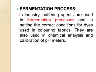  FERMENTATION PROCESS:
In industry, buffering agents are used
in fermentation processes and in
setting the correct conditions for dyes
used in colouring fabrics. They are
also used in chemical analysis and
calibration of pH meters.
 