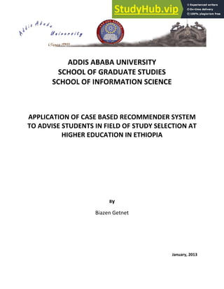 ADDIS ABABA UNIVERSITY
SCHOOL OF GRADUATE STUDIES
SCHOOL OF INFORMATION SCIENCE
APPLICATION OF CASE BASED RECOMMENDER SYSTEM
TO ADVISE STUDENTS IN FIELD OF STUDY SELECTION AT
HIGHER EDUCATION IN ETHIOPIA
By
Biazen Getnet
January, 2013
 