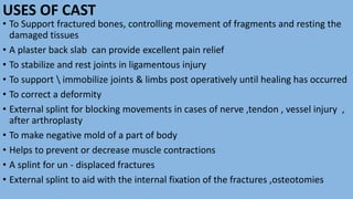 USES OF CAST
• To Support fractured bones, controlling movement of fragments and resting the
damaged tissues
• A plaster back slab can provide excellent pain relief
• To stabilize and rest joints in ligamentous injury
• To support  immobilize joints & limbs post operatively until healing has occurred
• To correct a deformity
• External splint for blocking movements in cases of nerve ,tendon , vessel injury ,
after arthroplasty
• To make negative mold of a part of body
• Helps to prevent or decrease muscle contractions
• A splint for un - displaced fractures
• External splint to aid with the internal fixation of the fractures ,osteotomies
 