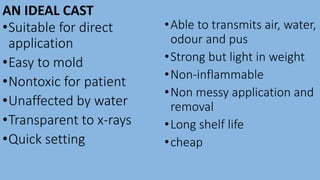 AN IDEAL CAST
•Suitable for direct
application
•Easy to mold
•Nontoxic for patient
•Unaffected by water
•Transparent to x-rays
•Quick setting
•Able to transmits air, water,
odour and pus
•Strong but light in weight
•Non-inflammable
•Non messy application and
removal
•Long shelf life
•cheap
 