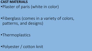 CAST MATERIALS
•Plaster of paris (white in color)
•Fiberglass (comes in a variety of colors,
patterns, and designs)
•Thermoplastics
•Polyester / cotton knit
 