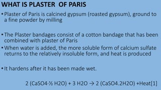 WHAT IS PLASTER OF PARIS
•Plaster of Paris is calcined gypsum (roasted gypsum), ground to
a fine powder by milling
•The Plaster bandages consist of a cotton bandage that has been
combined with plaster of Paris
•When water is added, the more soluble form of calcium sulfate
returns to the relatively insoluble form, and heat is produced
•It hardens after it has been made wet.
2 (CaSO4·½ H2O) + 3 H2O → 2 (CaSO4.2H2O) +Heat[1]
 