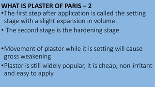 WHAT IS PLASTER OF PARIS – 2
•The first step after application is called the setting
stage with a slight expansion in volume.
• The second stage is the hardening stage
•Movement of plaster while it is setting will cause
gross weakening
•Plaster is still widely popular, it is cheap, non-irritant
and easy to apply
 