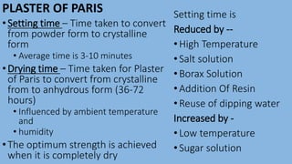 PLASTER OF PARIS
•Setting time – Time taken to convert
from powder form to crystalline
form
• Average time is 3-10 minutes
•Drying time – Time taken for Plaster
of Paris to convert from crystalline
from to anhydrous form (36-72
hours)
• Influenced by ambient temperature
and
• humidity
•The optimum strength is achieved
when it is completely dry
Setting time is
Reduced by --
•High Temperature
•Salt solution
•Borax Solution
•Addition Of Resin
•Reuse of dipping water
Increased by -
•Low temperature
•Sugar solution
 