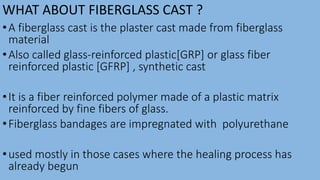 WHAT ABOUT FIBERGLASS CAST ?
•A fiberglass cast is the plaster cast made from fiberglass
material
•Also called glass-reinforced plastic[GRP] or glass fiber
reinforced plastic [GFRP] , synthetic cast
•It is a fiber reinforced polymer made of a plastic matrix
reinforced by fine fibers of glass.
•Fiberglass bandages are impregnated with polyurethane
•used mostly in those cases where the healing process has
already begun
 