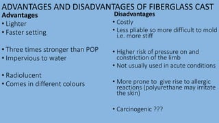 ADVANTAGES AND DISADVANTAGES OF FIBERGLASS CAST
Advantages
• Lighter
• Faster setting
• Three times stronger than POP
• Impervious to water
• Radiolucent
• Comes in different colours
Disadvantages
• Costly
• Less pliable so more difficult to mold
i.e. more stiff
• Higher risk of pressure on and
constriction of the limb
• Not usually used in acute conditions
• More prone to give rise to allergic
reactions (polyurethane may irritate
the skin)
• Carcinogenic ???
 