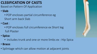 CLSSIFICATION OF CASTS
Based on Pattern Of Application
• Slab:
• POP encloses partial circumference eg
Short arm back Slab
• Cast :
• POP encloses full circumference ex Short leg
full Plaster
• Spica:
• includes trunk and one or more limbs ex : Hip Spica
• Brace:
• Splintage which can allow motion at adjacent joints
 