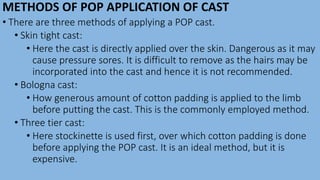 METHODS OF POP APPLICATION OF CAST
• There are three methods of applying a POP cast.
• Skin tight cast:
• Here the cast is directly applied over the skin. Dangerous as it may
cause pressure sores. It is difficult to remove as the hairs may be
incorporated into the cast and hence it is not recommended.
• Bologna cast:
• How generous amount of cotton padding is applied to the limb
before putting the cast. This is the commonly employed method.
• Three tier cast:
• Here stockinette is used first, over which cotton padding is done
before applying the POP cast. It is an ideal method, but it is
expensive.
 