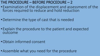 THE PROCEDURE – BEFORE PROCEDURE – 2
•Examination of the displacement and assessment of the
forces required to reduce and hold reduction
•Determine the type of cast that is needed
•Explain the procedure to the patient and expected
outcome
•Obtain informed consent
•Assemble what you need for the procedure
 