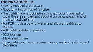 THE PROCEDURE – 5
•Having reduced the fracture
•Place joint in position of function
•The padding ( or Stockinette )is measured and applied to
cover the area and extend about 6 cm beyond each end of
the intended cast site
•Put POP inside a bowl of water and allow air bubbles to
escape
•Roll padding distal to proximal
•50 % overlap
•2 layers minimum
•Extra padding at bony prominences eg malleoli, patella, and
olecranon
 