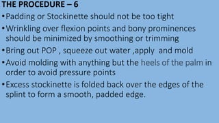 THE PROCEDURE – 6
•Padding or Stockinette should not be too tight
•Wrinkling over flexion points and bony prominences
should be minimized by smoothing or trimming
•Bring out POP , squeeze out water ,apply and mold
•Avoid molding with anything but the heels of the palm in
order to avoid pressure points
•Excess stockinette is folded back over the edges of the
splint to form a smooth, padded edge.
 