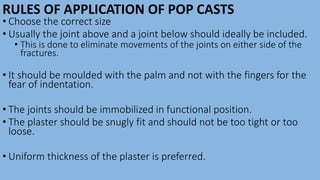 RULES OF APPLICATION OF POP CASTS
• Choose the correct size
• Usually the joint above and a joint below should ideally be included.
• This is done to eliminate movements of the joints on either side of the
fractures.
• It should be moulded with the palm and not with the fingers for the
fear of indentation.
• The joints should be immobilized in functional position.
• The plaster should be snugly fit and should not be too tight or too
loose.
• Uniform thickness of the plaster is preferred.
 