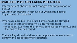IMMEDIATE POST APPLICATION PRECAUTION
•Inform patient about thermal changes after application of
plaster
•Observe for changes in skin Colour which can indicate
impairment of circulation
•Whenever possible , the injured limb should be elevated
•In case of arm and forearm a sling may be used
•In case of lower limb the leg may be elevated on pillows and
the end of the bed raised
•Check X Ray should be done after application of each cast to
confirm the acceptability of reduction.
 