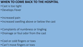 WHEN TO COME BACK TO THE HOSPITAL
•Cast is too tight
•Develops Fever
•Increased pain
•Increased swelling above or below the cast
•Complaints of numbness or tingling
•Drainage or foul odor from the cast
•Cool or cold fingers or toes
•Can’t move fingers or toes
 