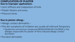 COMPLICATION OF PLASTER
Due to improper applications :
• Joint stiffness and malposition of limb.
• Plaster blisters and sores.
• Pressure Sores
Due to plaster allergy :
• Allergic contact dermatitis –
• The skin symptoms of irritation are usually all mild and Temporary.
• Quaternary ammonium compound BENZALKONIUM CHLORIDE is the
allergen responsible for plaster of Paris-induced allergic contact
dermatitis
• Purulent dermatitis
 