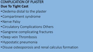 COMPLICATION OF PLASTER
Due To Tight Cast
•Oedema distal to the plaster
•Compartment syndrome
•Nerve Palsy
•Circulatory Complications Others
•Gangrene complicating fractures
•Deep vein Thrombosis
•Hypostatic pneumonia
•Disuse osteoporosis and renal calculus formation
 