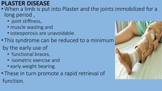 PLASTER DISEASE
•When a limb is put into Plaster and the joints immobilized for a
long period ,
• joint stiffness,
• muscle wasting and
• osteoporosis are unavoidable.
•This syndrome can be reduced to a minimum
by the early use of
• functional braces,
• isometric exercise and
• early weight bearing.
•These in turn promote a rapid retrieval of
function.
 
