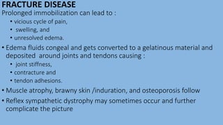 FRACTURE DISEASE
Prolonged immobilization can lead to :
• vicious cycle of pain,
• swelling, and
• unresolved edema.
• Edema fluids congeal and gets converted to a gelatinous material and
deposited around joints and tendons causing :
• joint stiffness,
• contracture and
• tendon adhesions.
• Muscle atrophy, brawny skin /induration, and osteoporosis follow
• Reflex sympathetic dystrophy may sometimes occur and further
complicate the picture
 