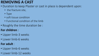 REMOVING A CAST
• Duration to keep Plaster or cast in place is dependent upon:
• the fracture site,
• Type
• soft tissue condition
• Functional condition of the limb
• Roughly the time duration be :
For children :
• Upper limb-3 weeks
• Lower limb-6 weeks
For adult :
• Upper limb-6 weeks
• Lower limb-12 weeks
 