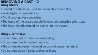 REMOVING A CAST – 2
Using shears
• Heel of the shears must lie between plaster and skin,
• avoiding bony prominences
• Avoid cutting over concavities
• The route of the shears should lie over compressible soft tissue
• The lower handle should be parallel to the plaster
Using electric saw
• Do not use unless there’s wool padding
• Do not use over bony prominences
• The cutting movement should be up and down not lateral
• Do not use blade if bent, broken or blunt
 