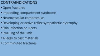 CONTRAINDICATIONS
•Open fractures
•Impending compartment syndrome
•Neurovascular compromise
•Developing or active reflex sympathetic dystrophy
•Skin infection or ulcers
•Swelling of the limb
•Allergy to cast materials
•Comminuted fractures
 