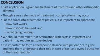 CONCLUSION
• Cast application is given for treatment of fractures and other orthopedic
ailments
• Though a very safe mode of treatment , complications may occur
• For the successful treatment of patients, it is important to appreciate :
• how cast works,
• how it should be used, and
• what can go wrong.
• We should remember that Ambulation with casts is important and
patient may require assistive devices
• It is important to form a therapeutic alliance with patient / care giver
and help them understand their role in care of cast and overall outcome
of the treatment plan
 