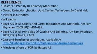 REFFERENCE
• Plaster Of Paris By Dr Chinmoy Mazumber
• Closed Reduction ,Traction ,And Casting Techniques By David Hak
• Plaster In Orthotics
• Wikipedia
• Boyd A S Et Al. Splints And Casts: Indications And Methods. Am Fam
Physician. 2009;80(5):491-499.
• Boyd A S Et Al. Principles Of Casting And Splinting. Am Fam Physician.
2009;79(1):16-22, 23-24
• Cast-and-bandaging-techniques. Available At
Http://Hubpages.Com/Hub/Cast-and-bandaging-techniques
• Principles of use of POP by Bassey AE
 