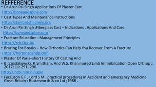 REFFERENCE
• Dr Arun Pal Singh Applications Of Plaster Cast
Http://boneandspine.com
• Cast Types And Maintenance Instructions
Http://stanfordchildrens.org
• Dr Arun Pal Singh ;Fiberglass Cast – Indications , Applications And Care
Http://boneandspine.com
• Fracture Education : Management Principles
Https://rch.Org.Au
• Bracing For Breaks – How Orthotics Can Help You Recover From A Fracture
Https://hortonsoandp.com
• Plaster Of Paris–short History Of Casting And
• B. Szostakowski, P. Smitham, And W.S. Khaninjured Limb Immobilization Open Orthop J.
2017; 11: 291–296.
Http://.ncbi.nlm.nih.gov
• Ferguson G F , Lord S M . practical procedures in Accident and emergency Medicine
Great Britain : Butterworth & co Ltd ;1986 .
 