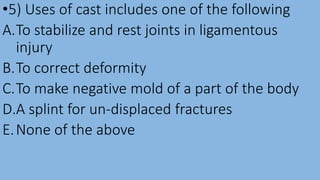 •5) Uses of cast includes one of the following
A.To stabilize and rest joints in ligamentous
injury
B.To correct deformity
C.To make negative mold of a part of the body
D.A splint for un-displaced fractures
E.None of the above
 