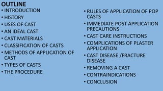 OUTLINE
• INTRODUCTION
• HISTORY
• USES OF CAST
• AN IDEAL CAST
• CAST MATERIALS
• CLASSIFICATION OF CASTS
• METHODS OF APPLICATION OF
CAST
• TYPES OF CASTS
• THE PROCEDURE
• RULES OF APPLICATION OF POP
CASTS
• IMMEDIATE POST APPLICATION
PRECAUTIONS
• CAST CARE INSTRUCTIONS
• COMPLICATIONS OF PLASTER
APPLICATION
• CAST DISEASE /FRACTURE
DISEASE
• REMOVING A CAST
• CONTRAINDICATIONS
• CONCLUSION
 