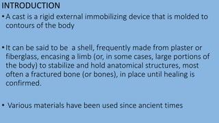 INTRODUCTION
•A cast is a rigid external immobilizing device that is molded to
contours of the body
•It can be said to be a shell, frequently made from plaster or
fiberglass, encasing a limb (or, in some cases, large portions of
the body) to stabilize and hold anatomical structures, most
often a fractured bone (or bones), in place until healing is
confirmed.
• Various materials have been used since ancient times
 