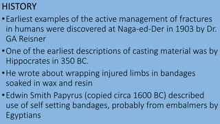 HISTORY
•Earliest examples of the active management of fractures
in humans were discovered at Naga-ed-Der in 1903 by Dr.
GA Reisner
•One of the earliest descriptions of casting material was by
Hippocrates in 350 BC.
•He wrote about wrapping injured limbs in bandages
soaked in wax and resin
•Edwin Smith Papyrus (copied circa 1600 BC) described
use of self setting bandages, probably from embalmers by
Egyptians
 