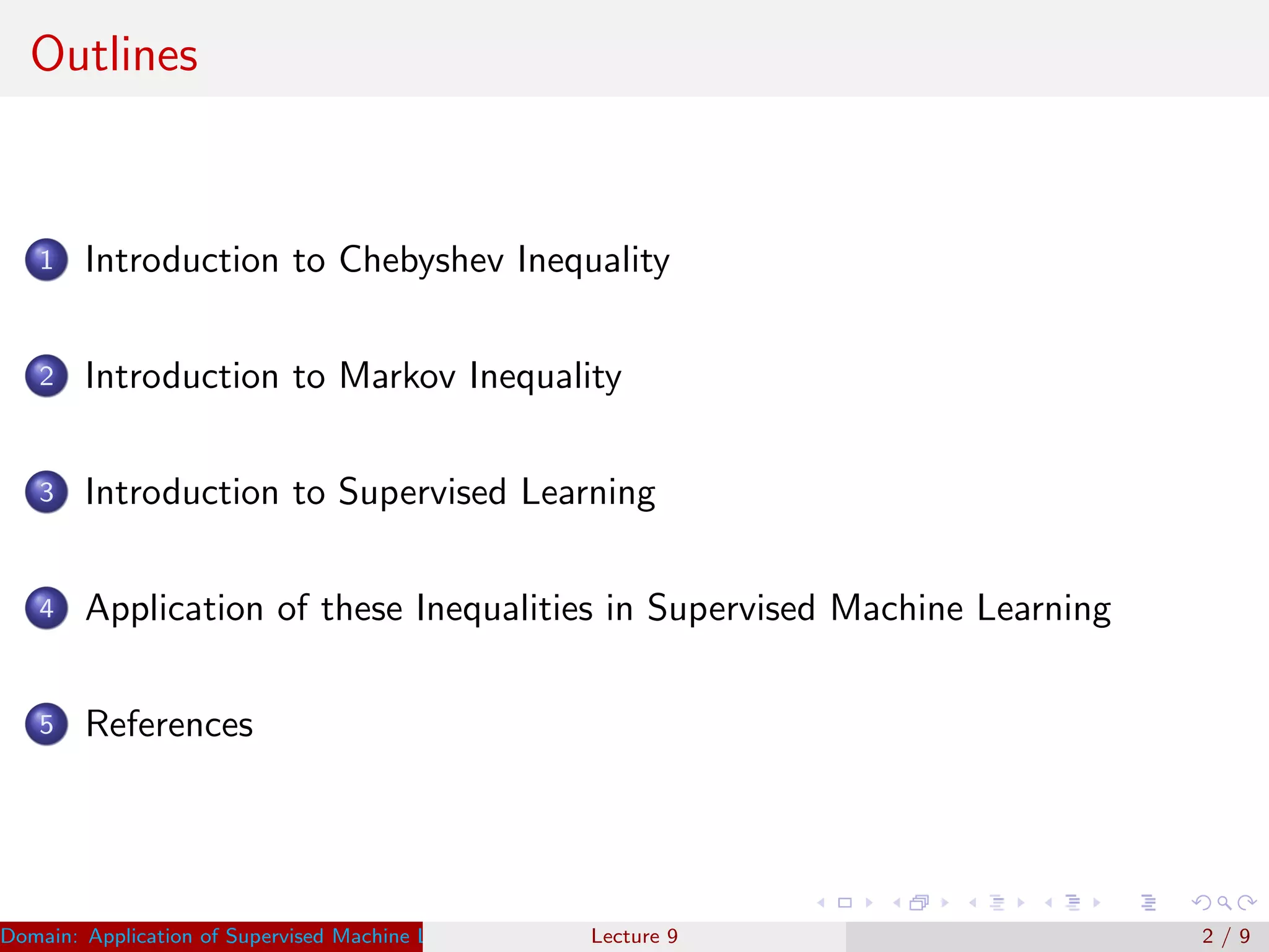 Outlines
1 Introduction to Chebyshev Inequality
2 Introduction to Markov Inequality
3 Introduction to Supervised Learning
4 Application of these Inequalities in Supervised Machine Learning
5 References
Domain: Application of Supervised Machine Learning Dr. Varun Kumar (IIIT Surat)Lecture 9 2 / 9
 