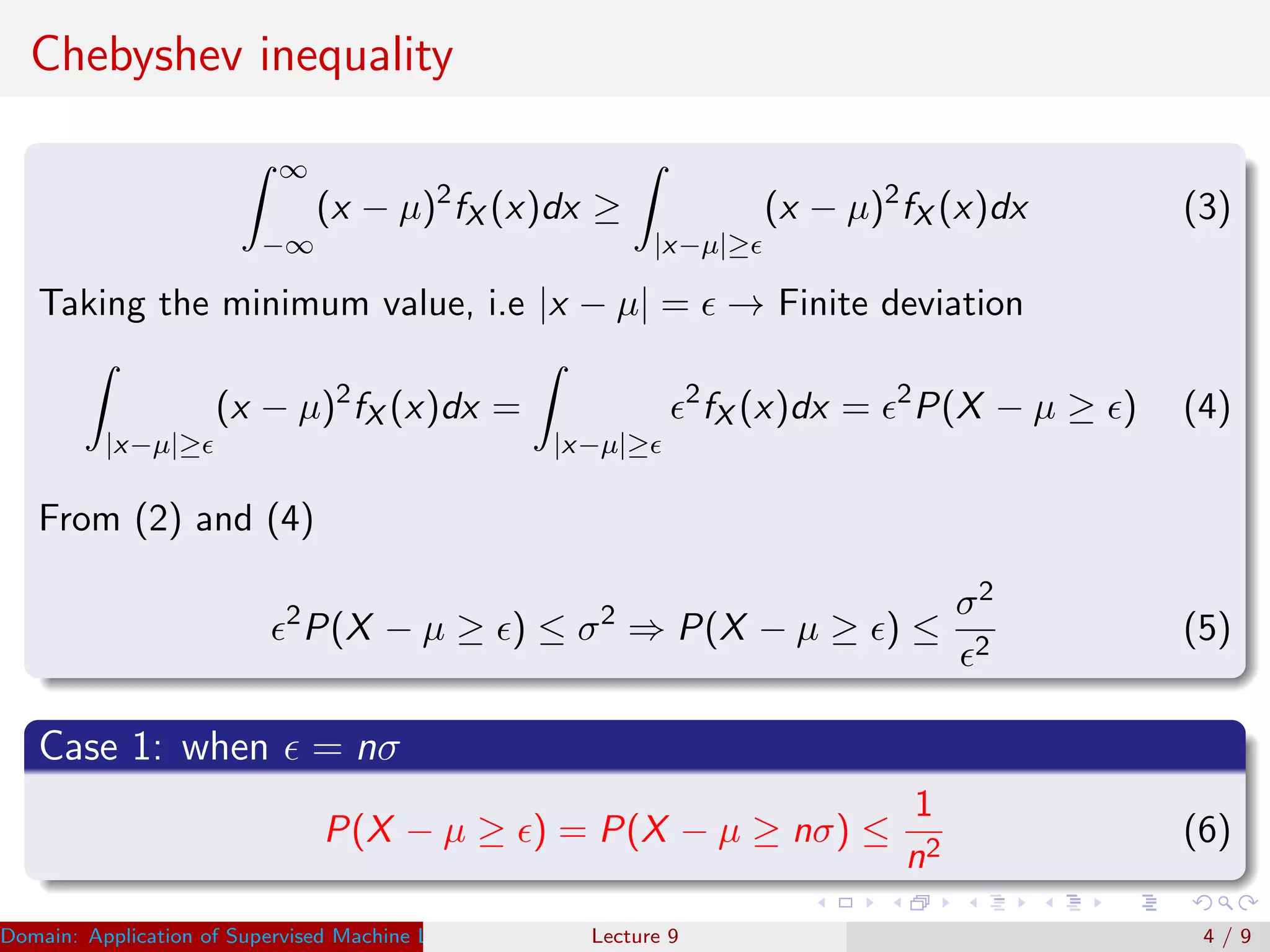 Chebyshev inequality
∞
−∞
(x − µ)2
fX (x)dx ≥
|x−µ|≥
(x − µ)2
fX (x)dx (3)
Taking the minimum value, i.e |x − µ| = → Finite deviation
|x−µ|≥
(x − µ)2
fX (x)dx =
|x−µ|≥
2
fX (x)dx = 2
P(X − µ ≥ ) (4)
From (2) and (4)
2
P(X − µ ≥ ) ≤ σ2
⇒ P(X − µ ≥ ) ≤
σ2
2
(5)
Case 1: when = nσ
P(X − µ ≥ ) = P(X − µ ≥ nσ) ≤
1
n2
(6)
Domain: Application of Supervised Machine Learning Dr. Varun Kumar (IIIT Surat)Lecture 9 4 / 9
 