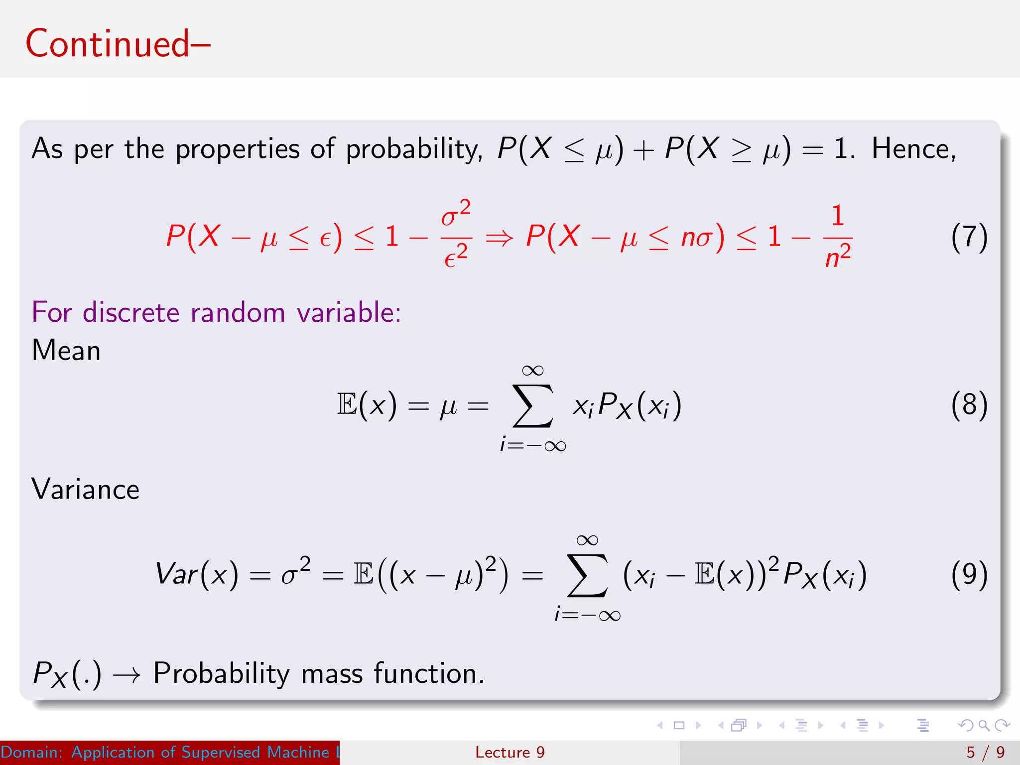 Continued–
As per the properties of probability, P(X ≤ µ) + P(X ≥ µ) = 1. Hence,
P(X − µ ≤ ) ≤ 1 −
σ2
2
⇒ P(X − µ ≤ nσ) ≤ 1 −
1
n2
(7)
For discrete random variable:
Mean
E(x) = µ =
∞
i=−∞
xi PX (xi ) (8)
Variance
Var(x) = σ2
= E (x − µ)2
=
∞
i=−∞
(xi − E(x))2
PX (xi ) (9)
PX (.) → Probability mass function.
Domain: Application of Supervised Machine Learning Dr. Varun Kumar (IIIT Surat)Lecture 9 5 / 9
 