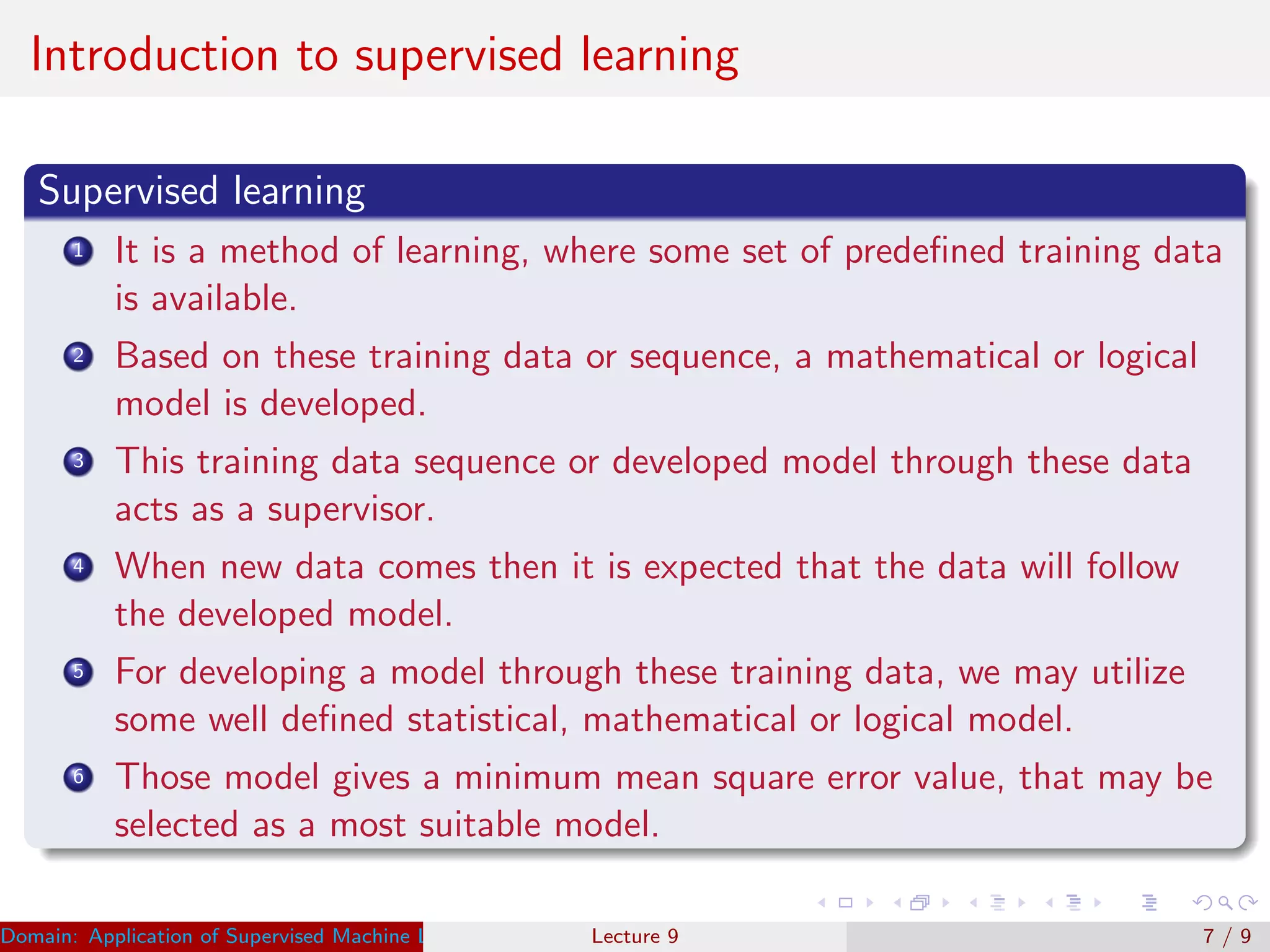 Introduction to supervised learning
Supervised learning
1 It is a method of learning, where some set of predeﬁned training data
is available.
2 Based on these training data or sequence, a mathematical or logical
model is developed.
3 This training data sequence or developed model through these data
acts as a supervisor.
4 When new data comes then it is expected that the data will follow
the developed model.
5 For developing a model through these training data, we may utilize
some well deﬁned statistical, mathematical or logical model.
6 Those model gives a minimum mean square error value, that may be
selected as a most suitable model.
Domain: Application of Supervised Machine Learning Dr. Varun Kumar (IIIT Surat)Lecture 9 7 / 9
 