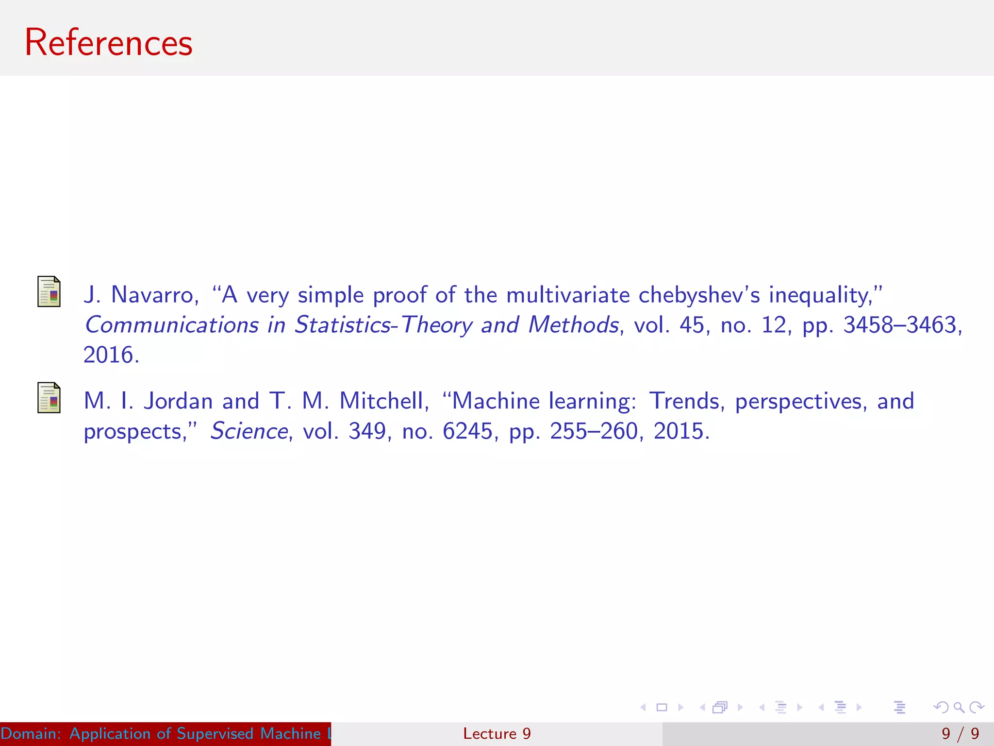 References
J. Navarro, “A very simple proof of the multivariate chebyshev’s inequality,”
Communications in Statistics-Theory and Methods, vol. 45, no. 12, pp. 3458–3463,
2016.
M. I. Jordan and T. M. Mitchell, “Machine learning: Trends, perspectives, and
prospects,” Science, vol. 349, no. 6245, pp. 255–260, 2015.
Domain: Application of Supervised Machine Learning Dr. Varun Kumar (IIIT Surat)Lecture 9 9 / 9
 