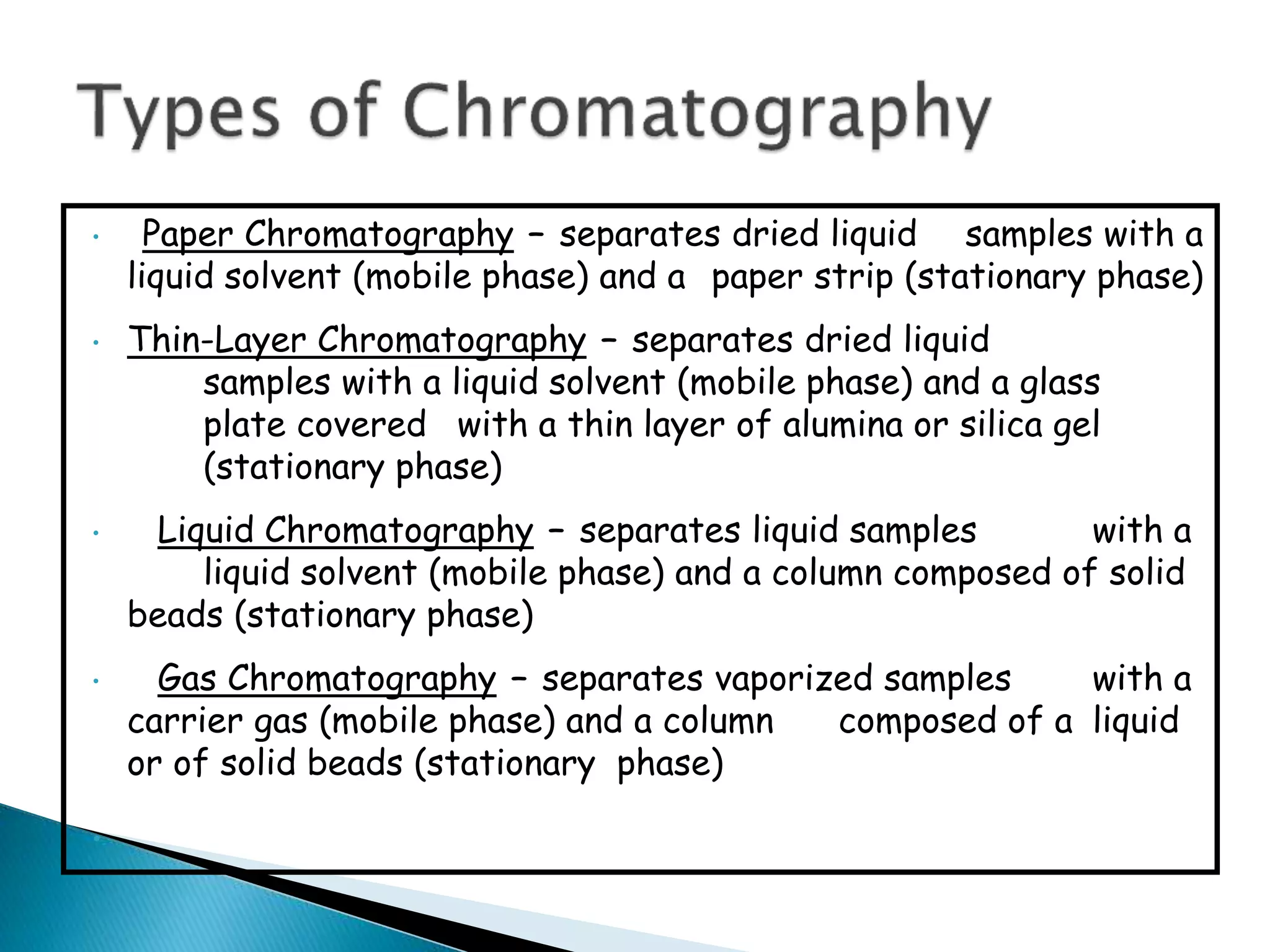 • Paper Chromatography – separates dried liquid samples with a
liquid solvent (mobile phase) and a paper strip (stationary phase)
• Thin-Layer Chromatography – separates dried liquid
samples with a liquid solvent (mobile phase) and a glass
plate covered with a thin layer of alumina or silica gel
(stationary phase)
• Liquid Chromatography – separates liquid samples with a
liquid solvent (mobile phase) and a column composed of solid
beads (stationary phase)
• Gas Chromatography – separates vaporized samples with a
carrier gas (mobile phase) and a column composed of a liquid
or of solid beads (stationary phase)
•
 