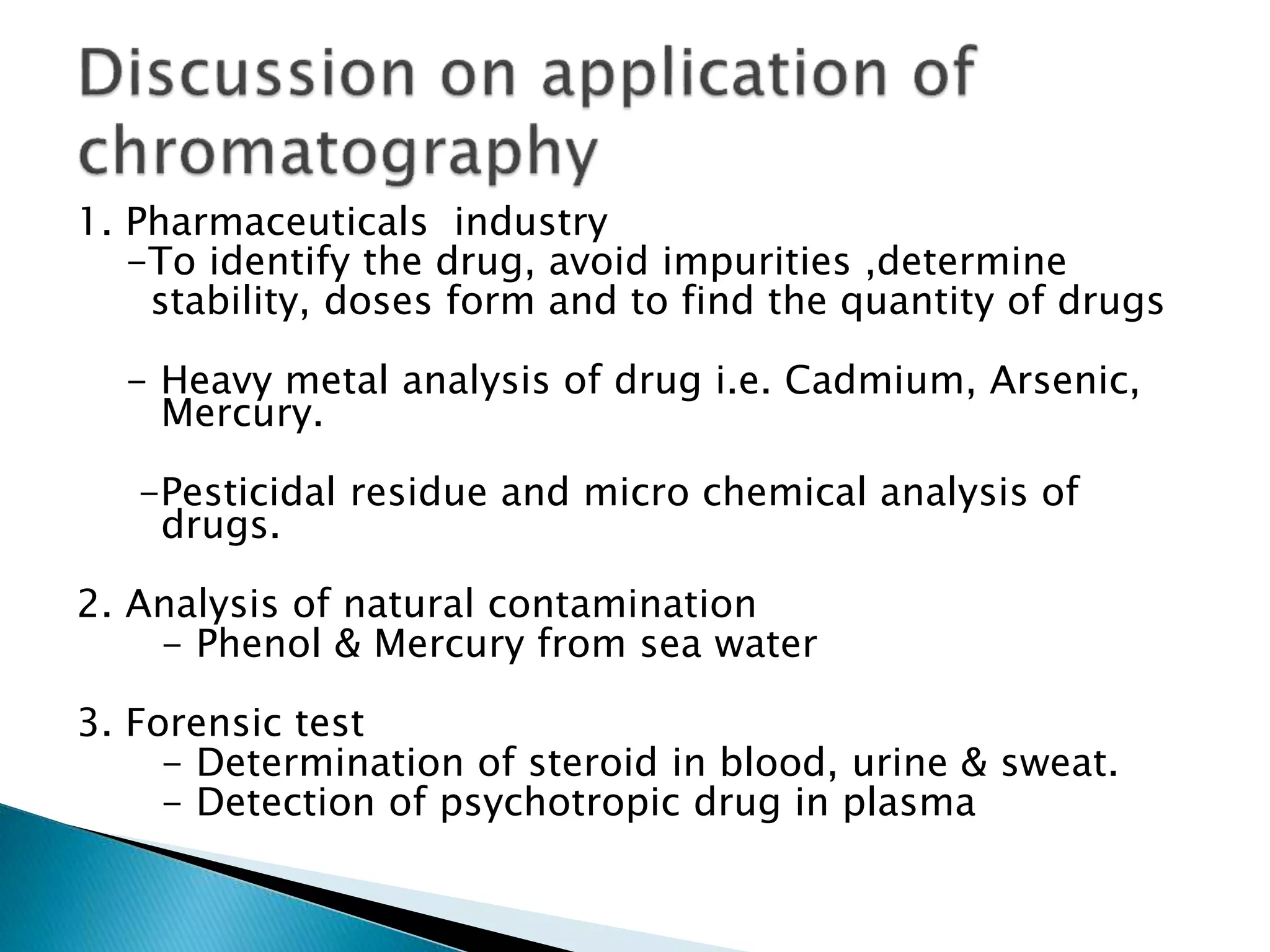 1. Pharmaceuticals industry
-To identify the drug, avoid impurities ,determine
stability, doses form and to find the quantity of drugs
- Heavy metal analysis of drug i.e. Cadmium, Arsenic,
Mercury.
-Pesticidal residue and micro chemical analysis of
drugs.
2. Analysis of natural contamination
- Phenol & Mercury from sea water
3. Forensic test
- Determination of steroid in blood, urine & sweat.
- Detection of psychotropic drug in plasma
 