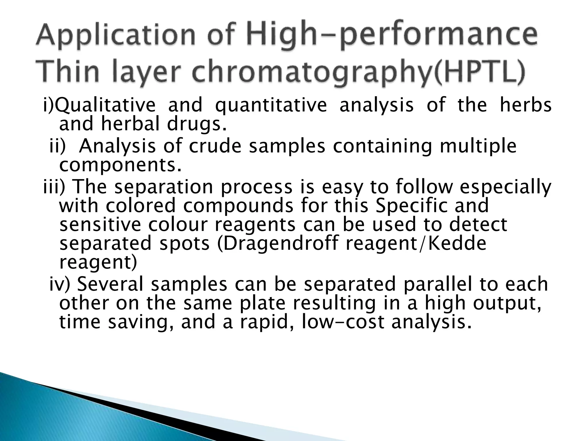 i)Qualitative and quantitative analysis of the herbs
and herbal drugs.
ii) Analysis of crude samples containing multiple
components.
iii) The separation process is easy to follow especially
with colored compounds for this Specific and
sensitive colour reagents can be used to detect
separated spots (Dragendroff reagent/Kedde
reagent)
iv) Several samples can be separated parallel to each
other on the same plate resulting in a high output,
time saving, and a rapid, low-cost analysis.
 