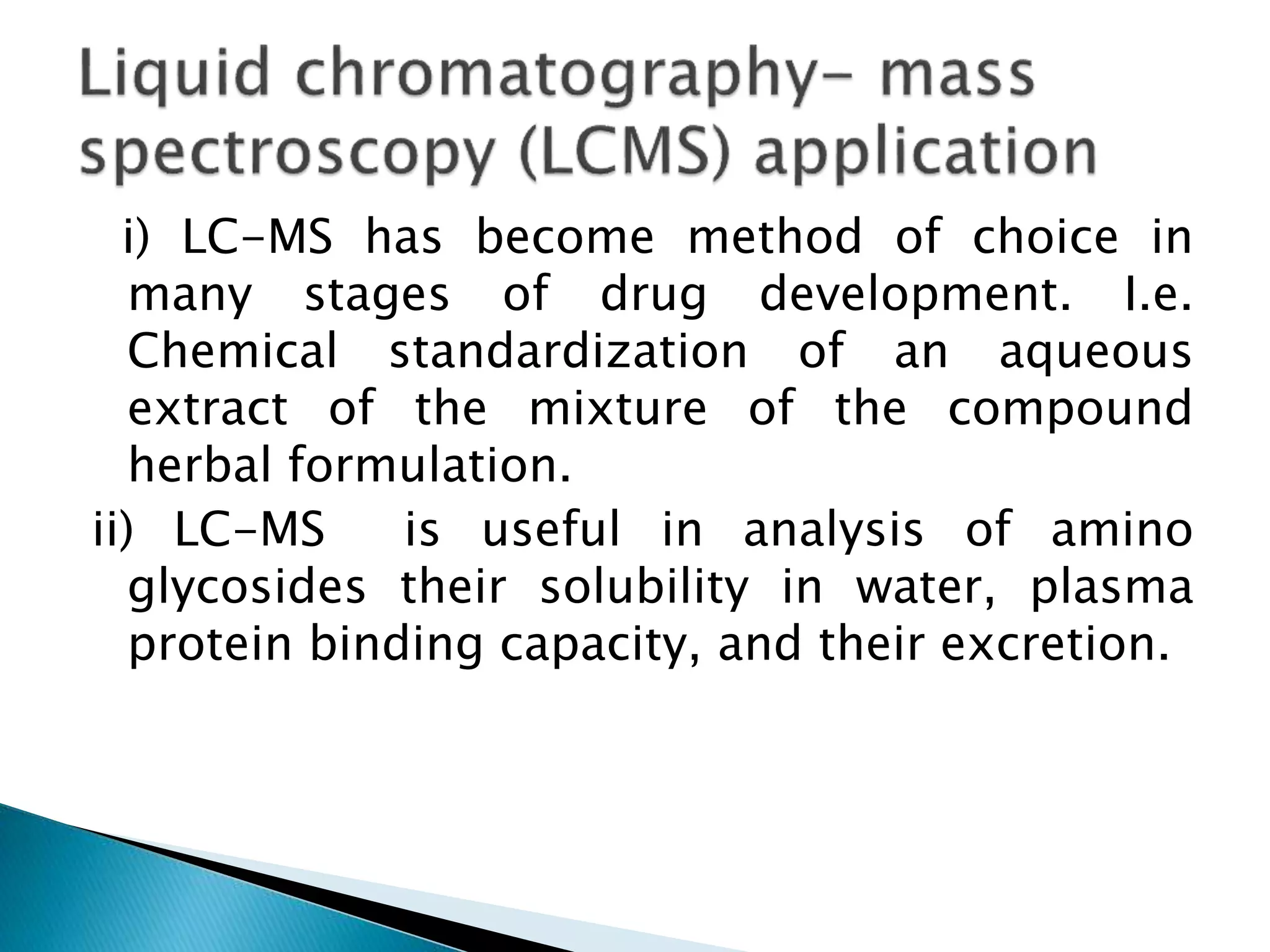 i) LC-MS has become method of choice in
many stages of drug development. I.e.
Chemical standardization of an aqueous
extract of the mixture of the compound
herbal formulation.
ii) LC-MS is useful in analysis of amino
glycosides their solubility in water, plasma
protein binding capacity, and their excretion.
 