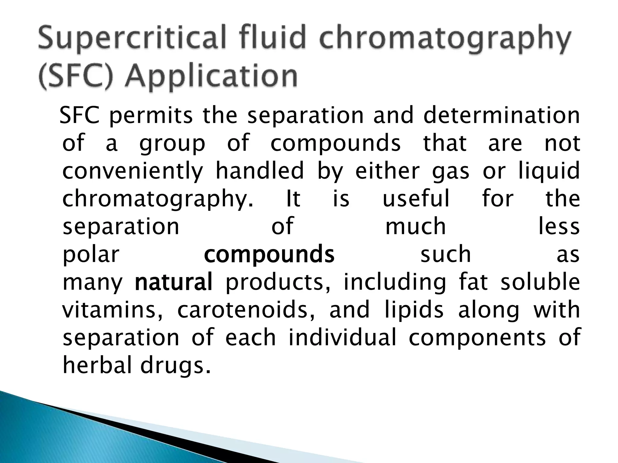 SFC permits the separation and determination
of a group of compounds that are not
conveniently handled by either gas or liquid
chromatography. It is useful for the
separation of much less
polar compounds such as
many natural products, including fat soluble
vitamins, carotenoids, and lipids along with
separation of each individual components of
herbal drugs.
 